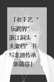 老手艺“玩跨界” 浙江洞头“夫妻档”书写非遗传承新篇章